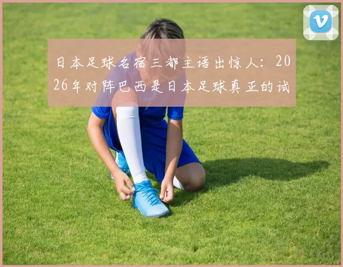 日本足球名宿三都主语出惊人：2026年对阵巴西是日本足球真正的试金石，我力挺日本队创造历史
