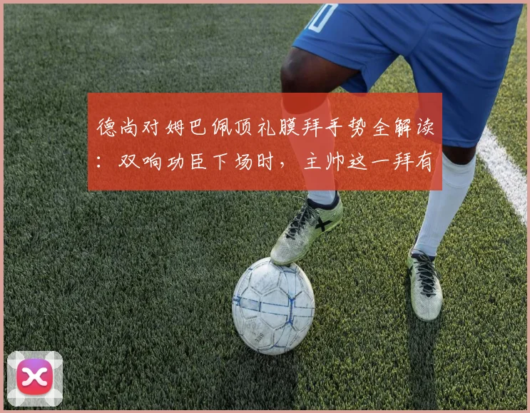 德尚对姆巴佩顶礼膜拜手势全解读:双响功臣下场时,主帅这一拜有何深意?