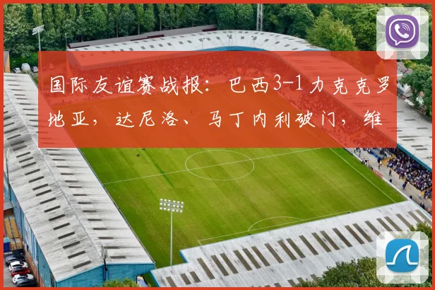 国际友谊赛战报：巴西3-1力克克罗地亚，达尼洛、马丁内利破门，维尼修斯锁定胜局