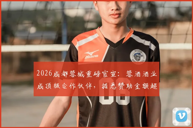 2026成都蓉城重磅官宣:蓉酒酒业成顶级合作伙伴,据悉赞助金额超八千万