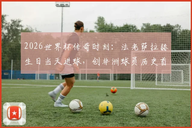 2026世界杯传奇时刻:法老萨拉赫生日当天进球,创非洲球员历史首例记录