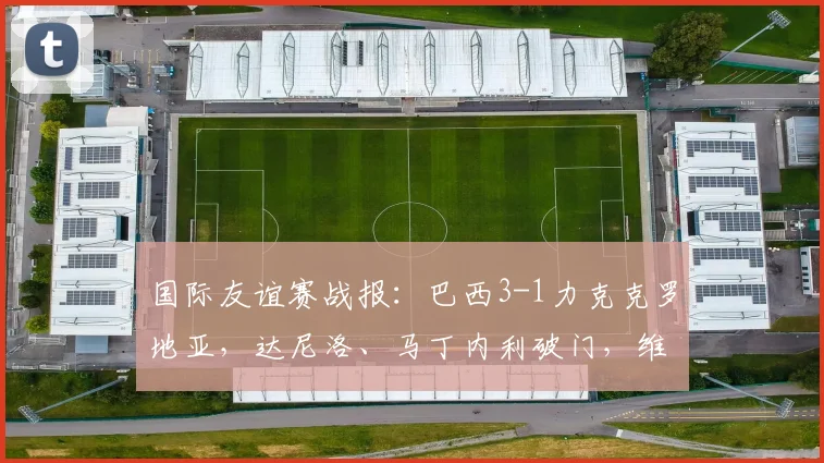 国际友谊赛战报：巴西3-1力克克罗地亚，达尼洛、马丁内利破门，维尼修斯锁定胜局