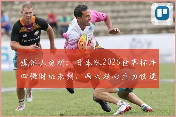 媒体人分析:日本队2026世界杯冲四强时机未到,两大核心主力伤退早有端倪