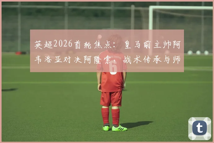 英超2026首轮焦点：皇马前主帅阿韦洛亚对决阿隆索，战术传承与师徒对决全解析