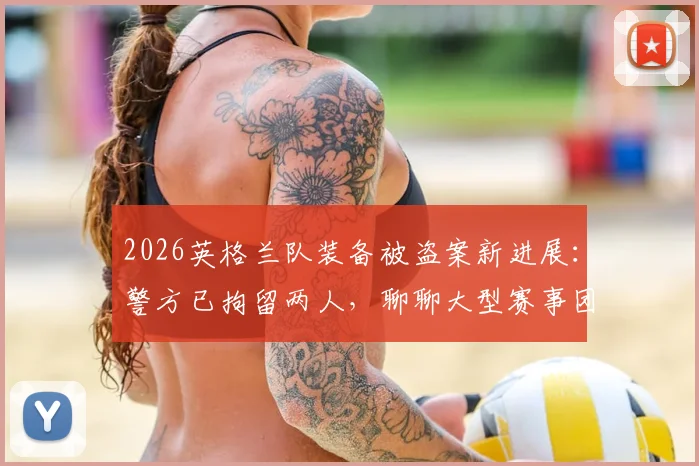 2026英格兰队装备被盗案新进展:警方已拘留两人,聊聊大型赛事团队如何保障财物安全
