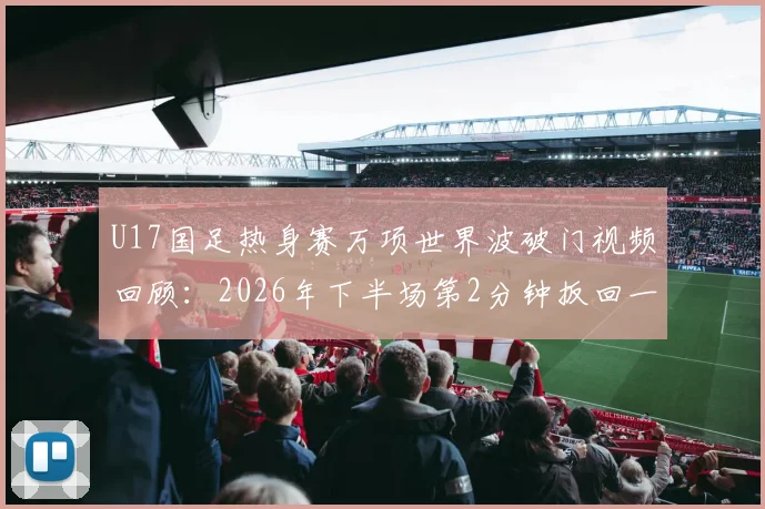 U17国足热身赛万项世界波破门视频回顾：2026年下半场第2分钟扳回一城，解析这脚劲射有多精彩