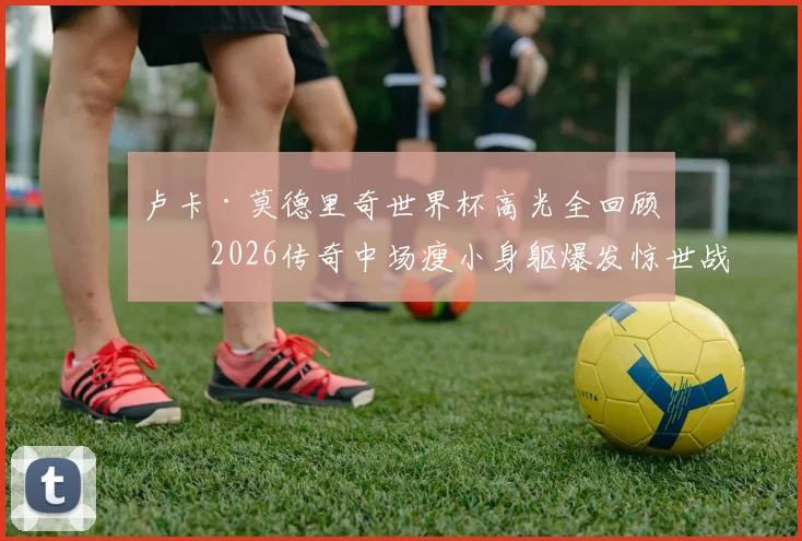 卢卡·莫德里奇世界杯高光全回顾：2026传奇中场瘦小身躯爆发惊世战力，盘点五大关键瞬间
