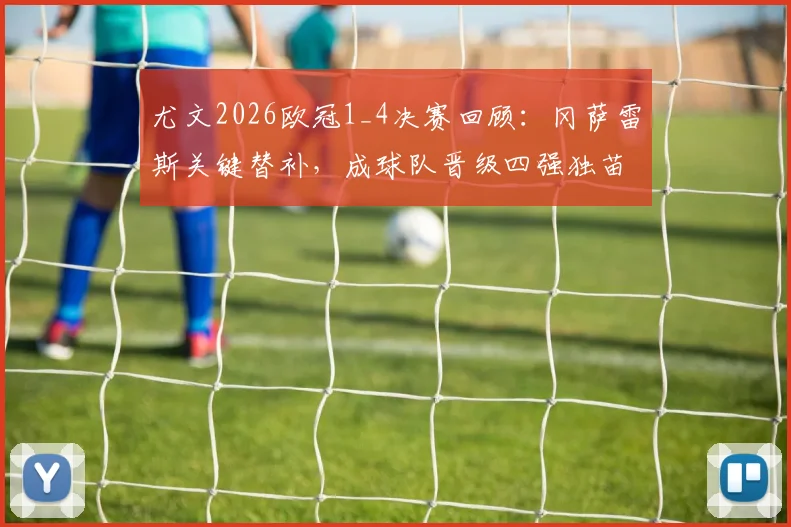 尤文2026欧冠1_4决赛回顾：冈萨雷斯关键替补，成球队晋级四强独苗，阵容表现深度解析