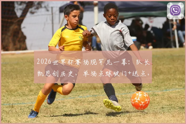 2026世界杯赛场现罕见一幕:队长凯恩创历史,单场点球破门+送点,数据细节全解析