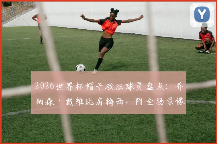 2026世界杯帽子戏法球员盘点：乔纳森·戴维比肩梅西，附全场录像与技术特点深度分析