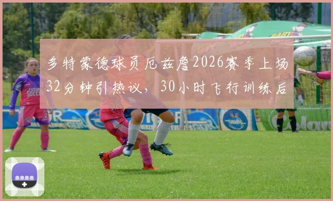 多特蒙德球员厄兹詹2026赛季上场32分钟引热议，30小时飞行训练后能否迎来转机？