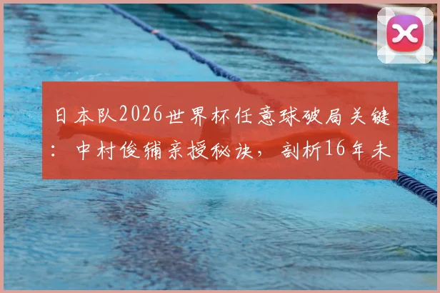 日本队2026世界杯任意球破局关键：中村俊辅亲授秘诀，剖析16年未进球的训练短板与解决之道
