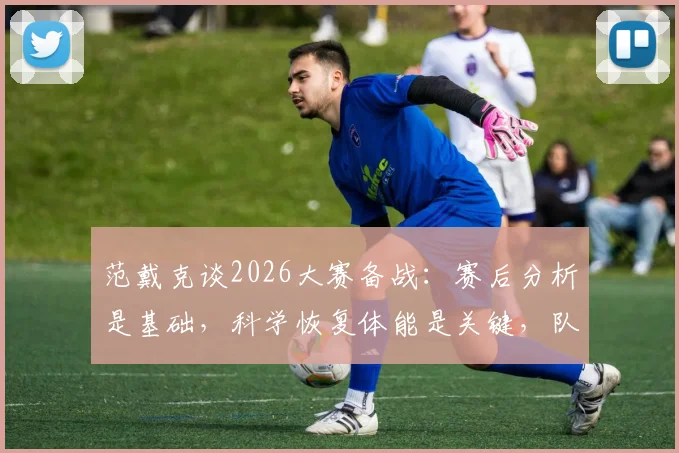 范戴克谈2026大赛备战:赛后分析是基础,科学恢复体能是关键,队长详解完整流程