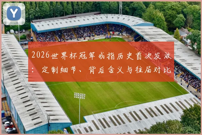 2026世界杯冠军戒指历史首次发放:定制细节、背后含义与往届对比全解析