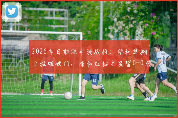 2026年日职联半场战报：稻村隼翔立柱难破门，浦和红钻主场暂0-0东京