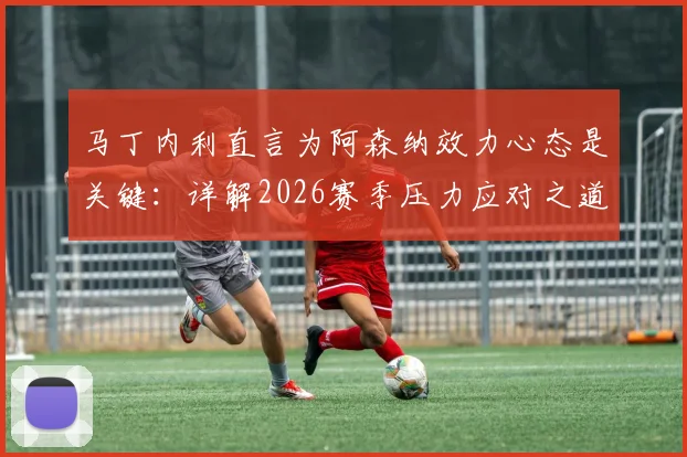 马丁内利直言为阿森纳效力心态是关键：详解2026赛季压力应对之道，谈球队配得上现有成绩