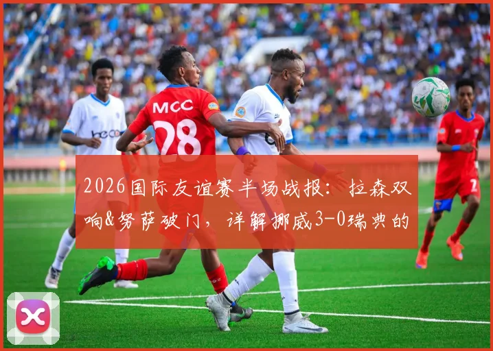 2026国际友谊赛半场战报:拉森双响&努萨破门,详解挪威3-0瑞典的战术与新人闪光点