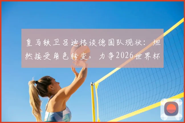 皇马铁卫吕迪格谈德国队现状：坦然接受角色转变，力争2026世界杯主力位置