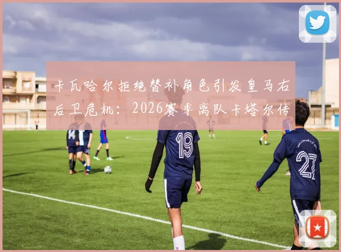 卡瓦哈尔拒绝替补角色引发皇马右后卫危机：2026赛季离队卡塔尔传闻深度剖析