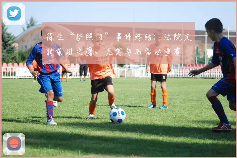 荷兰“护照门”事件终结：法院支持前进之鹰，无需与布雷达重赛