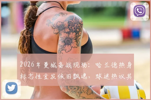 2026年曼城备战现场：哈兰德热身标志性金发依旧飘逸，球迷热议其发型与状态关联