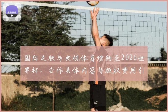 国际足联与央视体育续约至2026世界杯,合作具体内容与版权费用引关注