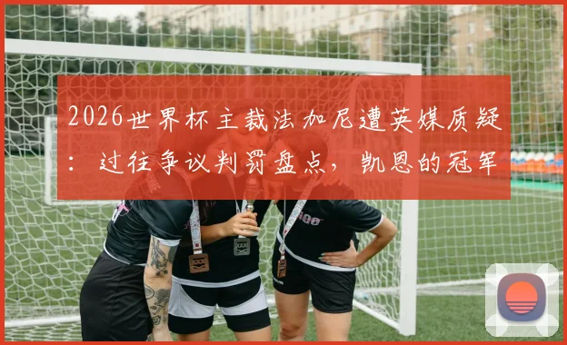 2026世界杯主裁法加尼遭英媒质疑:过往争议判罚盘点,凯恩的冠军梦恐再遇考验