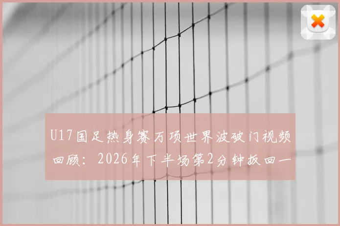 U17国足热身赛万项世界波破门视频回顾：2026年下半场第2分钟扳回一城，解析这脚劲射有多精彩