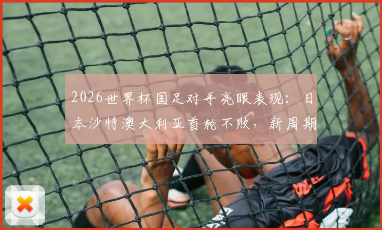 2026世界杯国足对手亮眼表现：日本沙特澳大利亚首轮不败，新周期我们该如何应对？