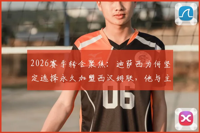 2026赛季转会聚焦：迪萨西为何坚定选择永久加盟西汉姆联，他与主帅努诺的深厚情谊成关键