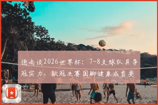 德尚谈2026世界杯：7-8支球队具争冠实力，欧冠决赛国脚健康成首要关切