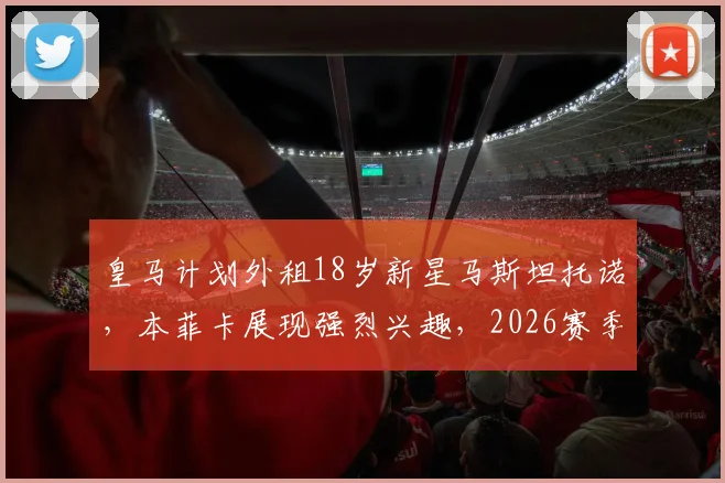 皇马计划外租18岁新星马斯坦托诺，本菲卡展现强烈兴趣，2026赛季小将职业发展路径全解析