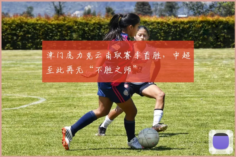 津门虎力克云南取赛季首胜，中超至此再无“不胜之师”