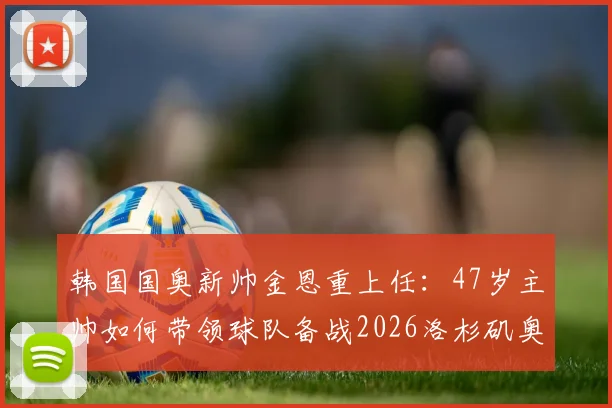 韩国国奥新帅金恩重上任:47岁主帅如何带领球队备战2026洛杉矶奥运会?附执教背景与前景分析
