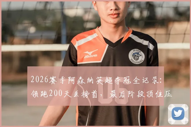 2026赛季阿森纳英超夺冠全记录：领跑200天丢榜首，最后阶段顶住压力提前问鼎