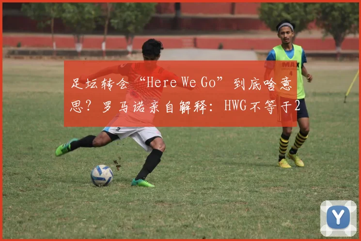 足坛转会“Here We Go”到底啥意思？罗马诺亲自解释：HWG不等于2026年马上官宣