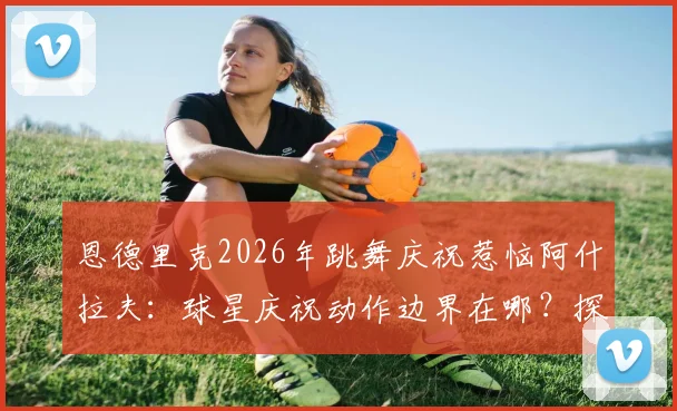 恩德里克2026年跳舞庆祝惹恼阿什拉夫：球星庆祝动作边界在哪？探讨足球场上的庆祝礼仪