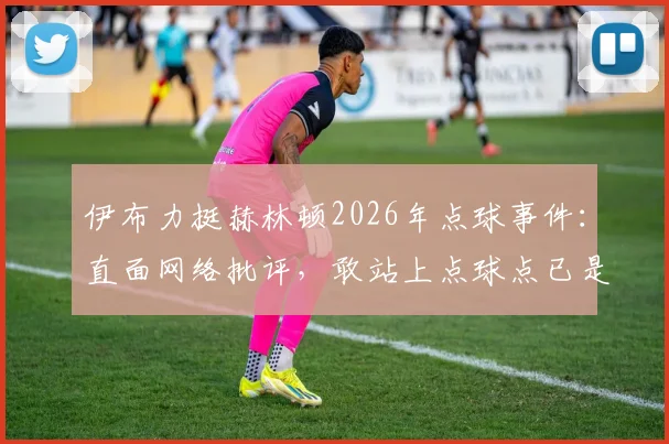 伊布力挺赫林顿2026年点球事件:直面网络批评,敢站上点球点已是勇者,聊聊球员心理建设