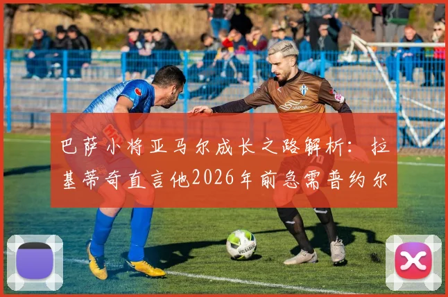 巴萨小将亚马尔成长之路解析：拉基蒂奇直言他2026年前急需普约尔或哈维式的队长引领，附年轻球员心理建设与老将传帮带价值深度探讨