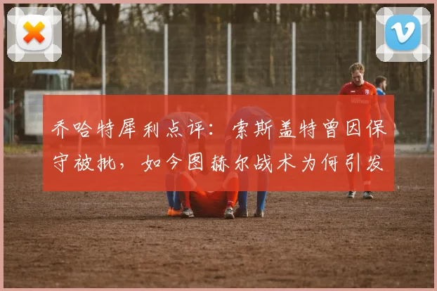 乔哈特犀利点评：索斯盖特曾因保守被批，如今图赫尔战术为何引发相似争议？2026年教练风格引思考