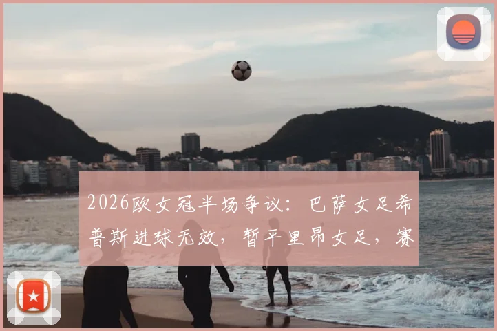 2026欧女冠半场争议:巴萨女足希普斯进球无效,暂平里昂女足,赛后技术分析与比分预测