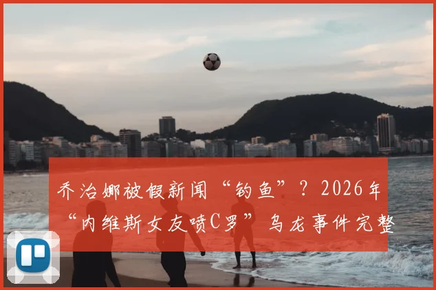 乔治娜被假新闻“钓鱼”?2026年“内维斯女友喷C罗”乌龙事件完整回顾