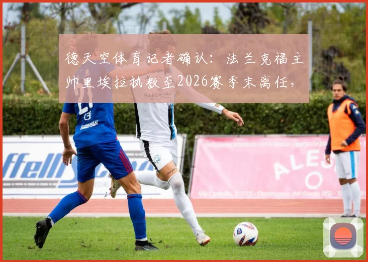 德天空体育记者确认：法兰克福主帅里埃拉执教至2026赛季末离任，法兰克福换帅计划正式启动，附新任主帅候选人前瞻