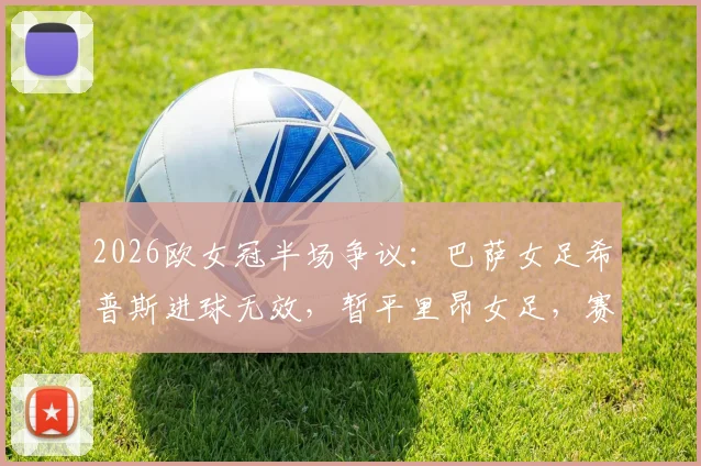 2026欧女冠半场争议：巴萨女足希普斯进球无效，暂平里昂女足，赛后技术分析与比分预测