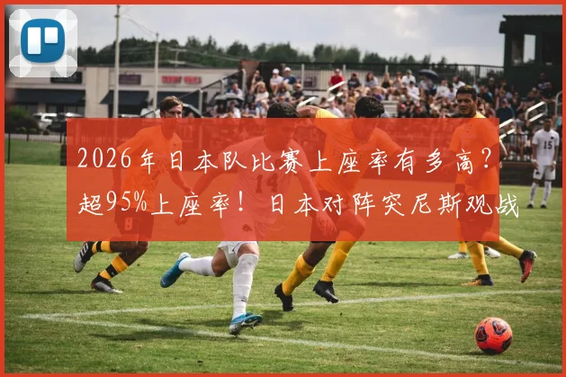 2026年日本队比赛上座率有多高？超95%上座率！日本对阵突尼斯观战人数突破5万详解