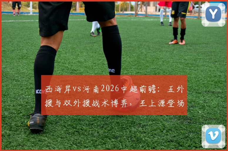 西海岸vs河南2026中超前瞻：五外援与双外援战术博弈，王上源登场古斯塔沃待命