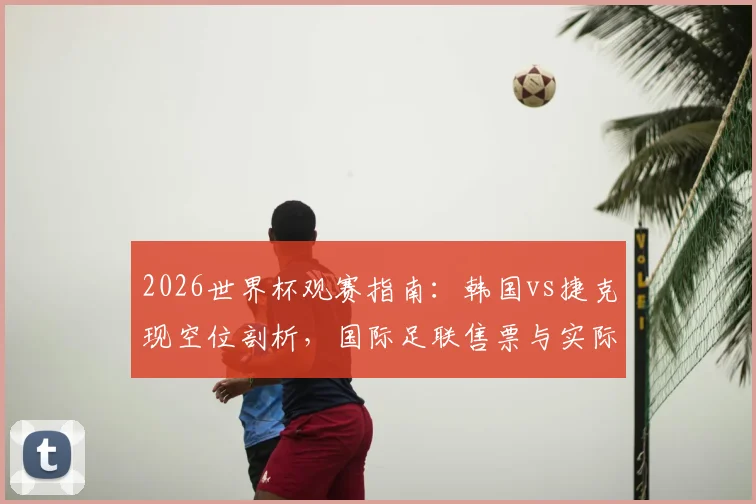 2026世界杯观赛指南：韩国vs捷克现空位剖析，国际足联售票与实际入场落差解读
