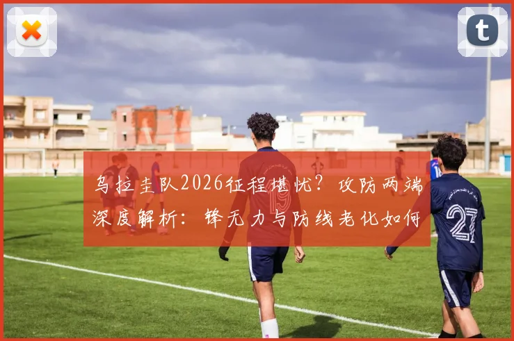 乌拉圭队2026征程堪忧？攻防两端深度解析：锋无力与防线老化如何破局