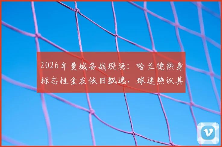 2026年曼城备战现场：哈兰德热身标志性金发依旧飘逸，球迷热议其发型与状态关联