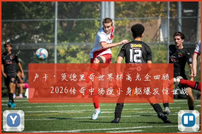 卢卡·莫德里奇世界杯高光全回顾:2026传奇中场瘦小身躯爆发惊世战力,盘点五大关键瞬间